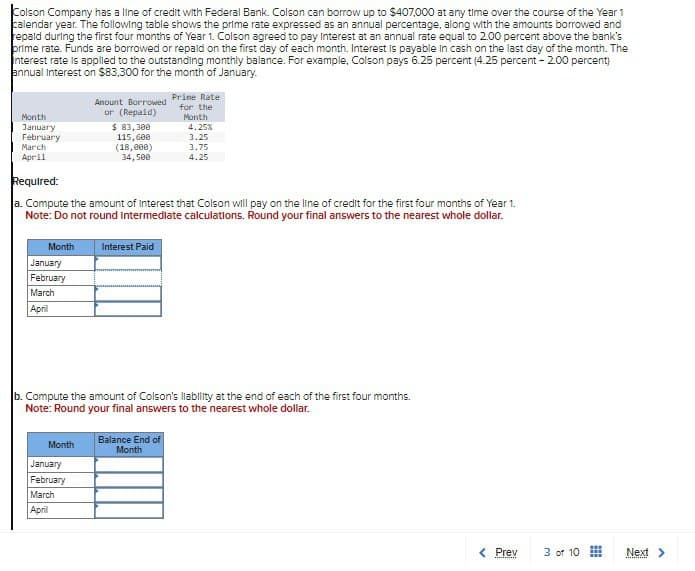 Colson Company has a line of credit with Federal Bank. Colson can borrow up to $407,000 at any time over the course of the Year 1
calendar year. The following table shows the prime rate expressed as an annual percentage, along with the amounts borrowed and
repaid during the first four months of Year 1. Colson agreed to pay Interest at an annual rate equal to 2.00 percent above the bank's
prime rate. Funds are borrowed or repaid on the first day of each month. Interest is payable in cash on the last day of the month. The
interest rate is applied to the outstanding monthly balance. For example, Colson pays 6.25 percent (4.25 percent - 2.00 percent)
annual Interest on $83,300 for the month of January.
Month
January
February
Month
January
February
March
April
March
April
Required:
a. Compute the amount of Interest that Colson will pay on the line of credit for the first four months of Year 1.
Note: Do not round intermediate calculations. Round your final answers to the nearest whole dollar.
Amount Borrowed
or (Repaid)
Month
$ 83,300
115,600
(18,000)
34,500
January
February
March
April
Interest Paid
b. Compute the amount of Colson's liability at the end of each of the first four months.
Note: Round your final answers to the nearest whole dollar.
Prime Rate
for the
Month
4.25%
3.25
3.75
4.25
Balance End of
Month
< Prev
wwwwwwwww
3 of 10
#
Next