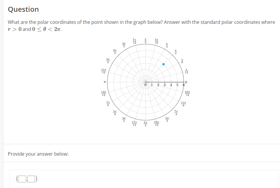 Question
What are the polar coordinates of the point shown in the graph below? Answer with the standard polar coordinates where
r> 0 and 0 < 0 < 2ㅠ.
Provide your answer below:
ㅠ
5%
품
13m
6
쯤
쭈
→
200
20/5
끔
12
5%
-
0 1 2 3
Зл 19
12
C
4
5
7m
F16
0
23m
11m