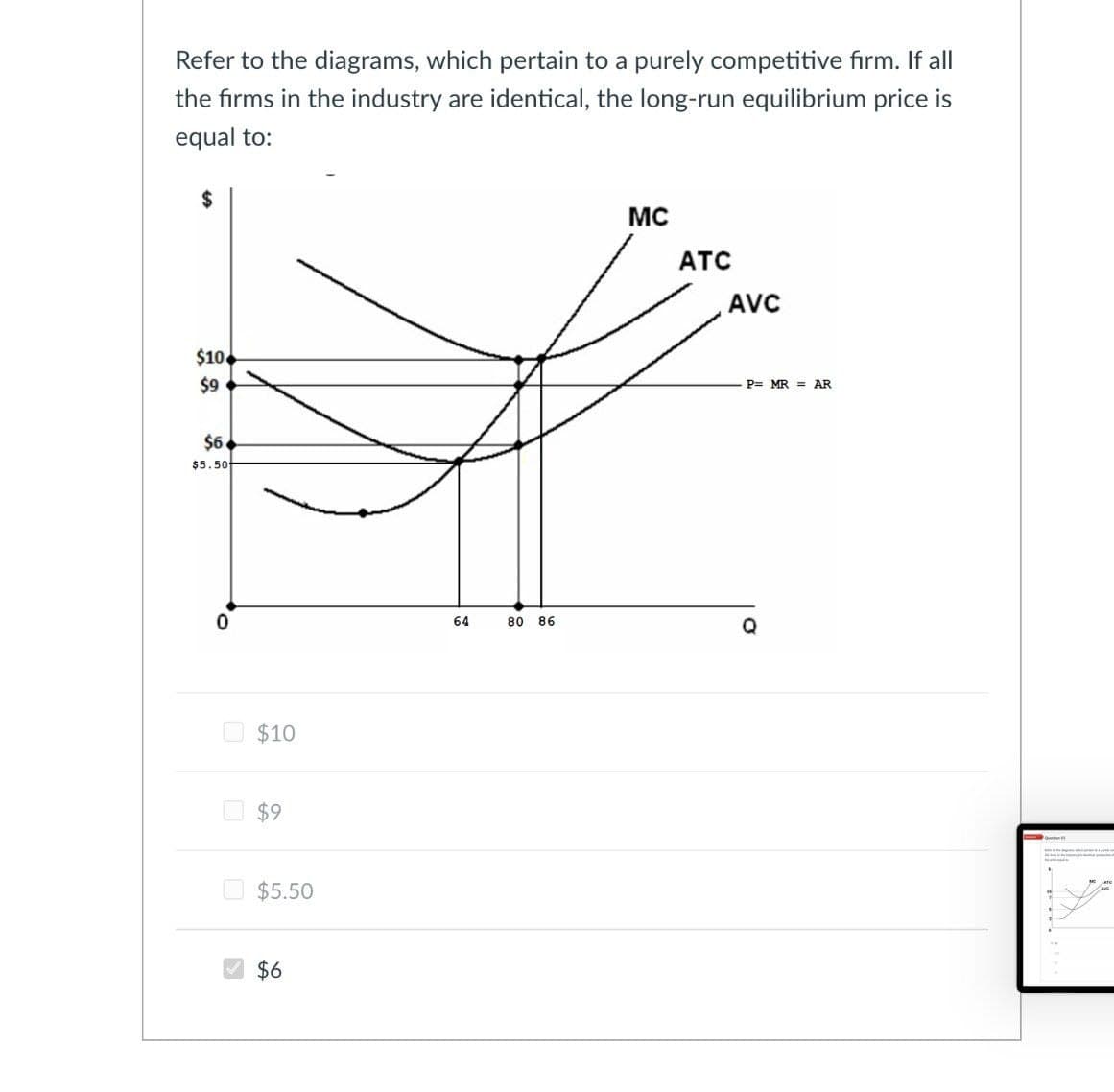 Refer to the diagrams, which pertain to a purely competitive firm. If all
the firms in the industry are identical, the long-run equilibrium price is
equal to:
$
$10
$9
$6
$5.50
$10
$9
$5.50
$6
64
MC
ATC
AVC
P= MR = AR
80 86
Q