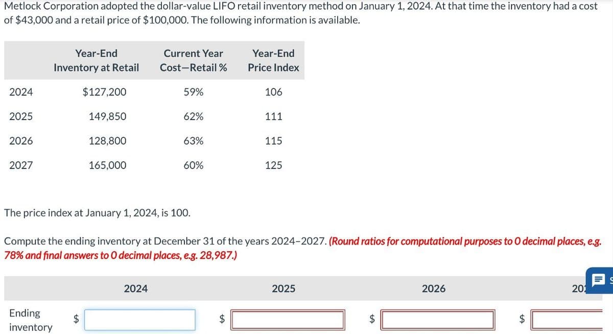 Metlock Corporation adopted the dollar-value LIFO retail inventory method on January 1, 2024. At that time the inventory had a cost
of $43,000 and a retail price of $100,000. The following information is available.
Year-End
Inventory at Retail
Current Year
Cost-Retail%
Year-End
Price Index
2024
$127,200
59%
106
2025
149,850
62%
111
2026
128,800
63%
115
2027
165,000
60%
125
The price index at January 1, 2024, is 100.
Compute the ending inventory at December 31 of the years 2024-2027. (Round ratios for computational purposes to O decimal places, e.g.
78% and final answers to O decimal places, e.g. 28,987.)
Ending
inventory
$
2024
$
2025
2026
$
$
201