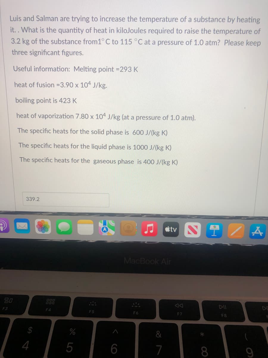 Luis and Salman are trying to increase the temperature of a substance by heating
it.. What is the quantity of heat in kilojoules required to raise the temperature of
3.2 kg of the substance from1° C to 115 °C at a pressure of 1.0 atm? Please keep
three significant figures.
Useful information: Melting point = 293 K
heat of fusion =3.90 x 104 J/kg.
boiling point is 423 K
heat of vaporization 7.80 x 104 J/kg (at a pressure of 1.0 atm).
The specific heats for the solid phase is 600 J/(kg K)
The specific heats for the liquid phase is 1000 J/(kg K)
The specific heats for the gaseous phase is 400 J/(kg K)
339.2
20
F3
4
900
F4
%
5
F5
A
6
tv Ni
MacBook Air
F6
7
F7
*
F8
A
9