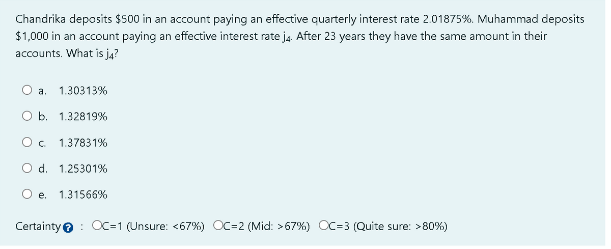 Chandrika deposits $500 in an account paying an effective quarterly interest rate 2.01875%. Muhammad deposits
$1,000 in an account paying an effective interest rate j4. After 23 years they have the same amount in their
accounts. What is j4?
a. 1.30313%
b. 1.32819%
O c.
1.37831%
O d. 1.25301%
e. 1.31566%
Certainty OC=1 (Unsure: <67%) OC=2 (Mid: >67%) OC=3 ( Quite sure: >80%)