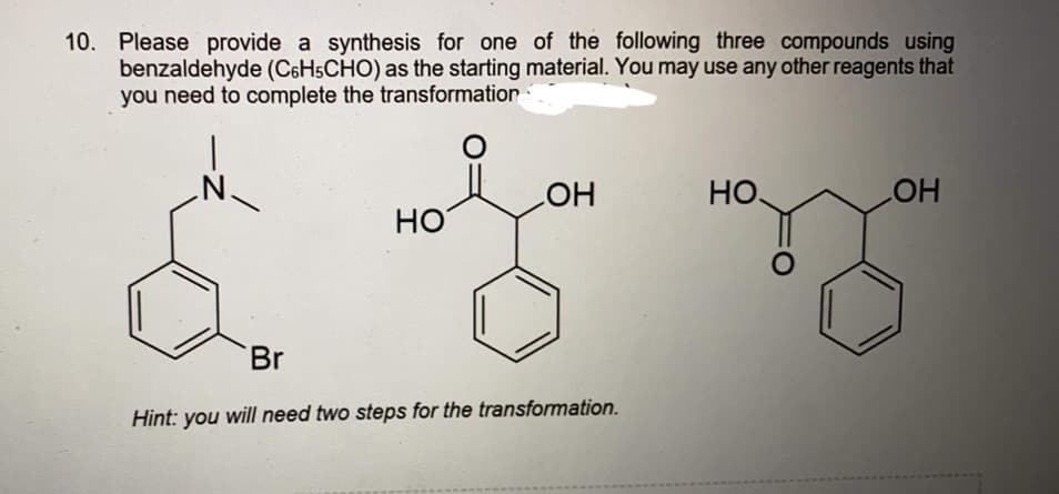 10. Please provide a synthesis for one of the following three compounds using
benzaldehyde (C6H5CHO) as the starting material. You may use any other reagents that
you need to complete the transformation:
.N.
HO
HO
HO
Но
Br
Hint: you will need two steps for the transformation.
