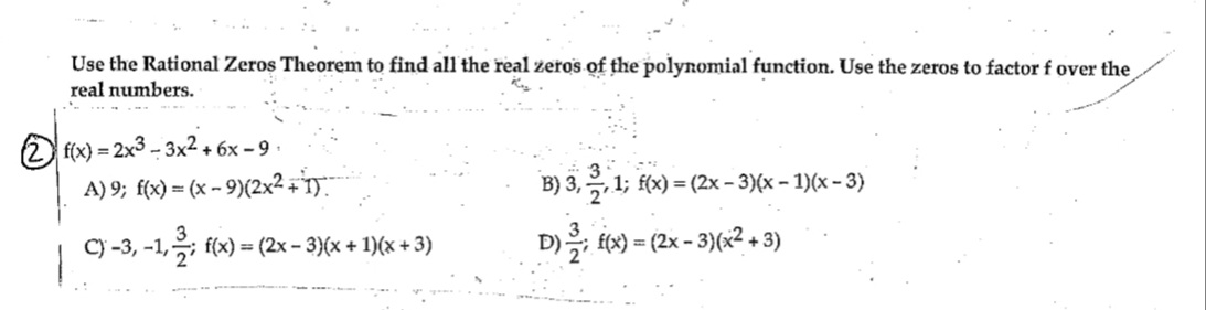 Use the Rational Zeros Theorem to find all the real zeros of the polynomial function. Use the zeros to factor f over the
real numbers.
2f(x)=2x3-3x2+6x-9.
1
A) 9; f(x) = (x - 9)(2x² + 1).
3
C) -3, -1, -; f(x) = (2x − 3)(x + 1)(x + 3)
.:
B) 3, 2, 1; f(x) = (2x − 3)(x − 1)(x − 3)
D) —; f(x) = (2x − 3)(x² + 3)