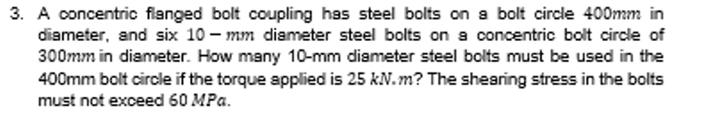 3. A concentric flanged bolt coupling has steel bolts on a bolt circle 400mm in
diameter, and six 10 – mm diameter steel bolts on a concentric bolt circle of
300mm in diameter. How many 10-mm diameter steel bolts must be used in the
400mm bolt circle if the torque applied is 25 kN.m? The shearing stress in the bolts
must not exceed 60 MPa.
