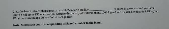 2. At the beach, atmospheric pressure is 1025 mbar. You dive
climb a hill up to 250 m elevation. Assume the density of water is about 1000 kg/m3 and the density of air is 1.18 kg/m3.
What pressure in kpa do you feel at each place?
m down in the ocean and you later
Note: Substitute your corresponding assigned number to the blank
