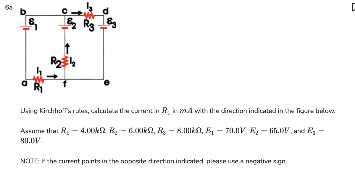 6a
&₁
¹2 R3
R₂1₂
8⁹
Using Kirchhoff's rules, calculate the current in R₁ in mA with the direction indicated in the figure below.
=
Assume that R₁ = 4.00kN, R₂ = 6.00kN, R3 = 8.00kN, E₁ =
80.0V.
70.0V, E2= 65.0V, and E3
NOTE: If the current points in the opposite direction indicated, please use a negative sign.
=
C