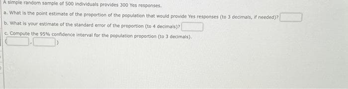 A simple random sample of 500 individuals provides 300 Yes responses.
a. What is the point estimate of the proportion of the population that would provide Yes responses (to 3 decimals, if needed)?
b. What is your estimate of the standard error of the proportion (to 4 decimals)?
c. Compute the 95% confidence interval for the population proportion (to 3 decimals).