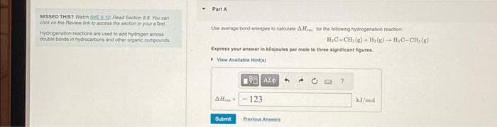 MISSED THIS? Watch WEB10: Read Section 9.9. You can
click on the Review link to access the section in your eText
Hydrogenation reactions are used to add hydrogen across
double bonds in hydrocarbons and other organic compounds
Part A
Use average bond energies to calculate AH for the following hydrogenation reaction:
H₂C=CH₂(g) +H₂(g) → H₂C-CH₂(g)
Express your answer in kilojoules per mole to three significant figures.
View Available Hint(s)
AH-
Submit
VAX
123
Previous Answers
?
kJ/mol