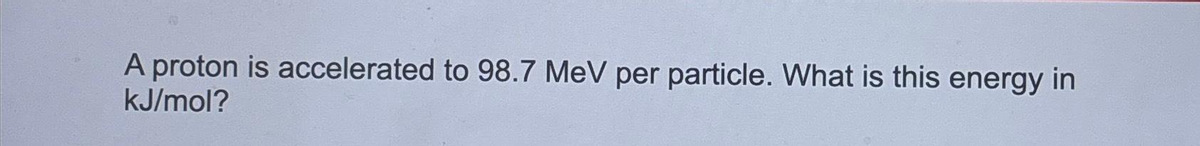 A proton is accelerated to 98.7 MeV per particle. What is this energy in
kJ/mol?