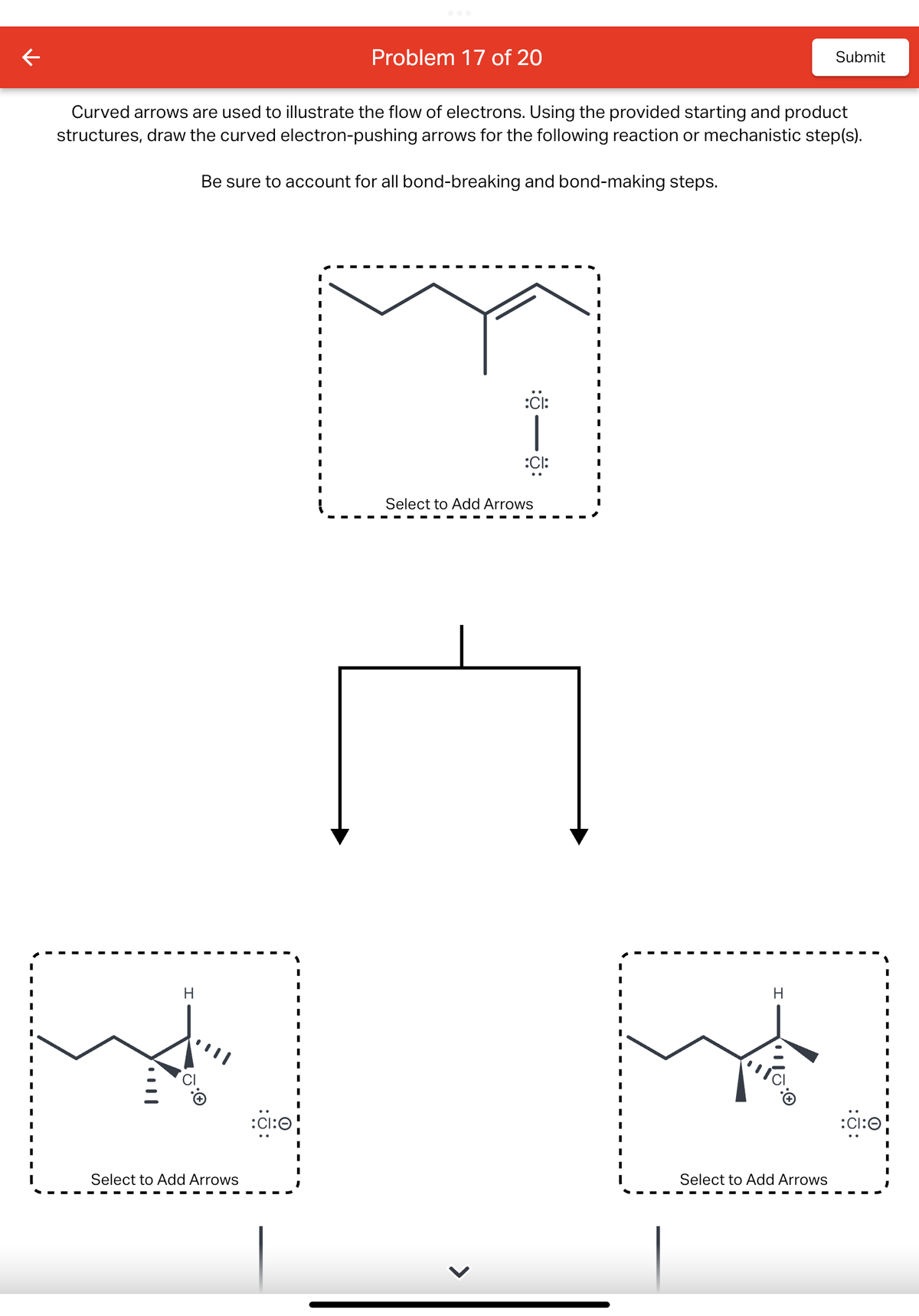 ←
H
Curved arrows are used to illustrate the flow of electrons. Using the provided starting and product
structures, draw the curved electron-pushing arrows for the following reaction or mechanistic step(s).
Be sure to account for all bond-breaking and bond-making steps.
Select to Add Arrows
:ci:0
I
I
I
I
Problem 17 of 20
I
:
:CI:
:CI:
Select to Add Arrows
H
ITC
Submit
Select to Add Arrows
:CI:O