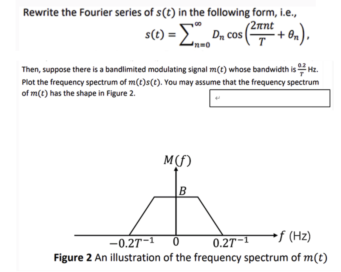 Rewrite the Fourier series of s(t) in the following form, i.e.,
s(t) = Σ - Dn cos
'n=0
2лnt
T
+
• On),
Then, suppose there is a bandlimited modulating signal m(t) whose bandwidth is 0.2 Hz.
Plot the frequency spectrum of m(t)s(t). You may assume that the frequency spectrum
of m(t) has the shape in Figure 2.
<
-0.27-1
M(f)
0
B
0.27-1
*f (Hz)
Figure 2 An illustration of the frequency spectrum of m(t)