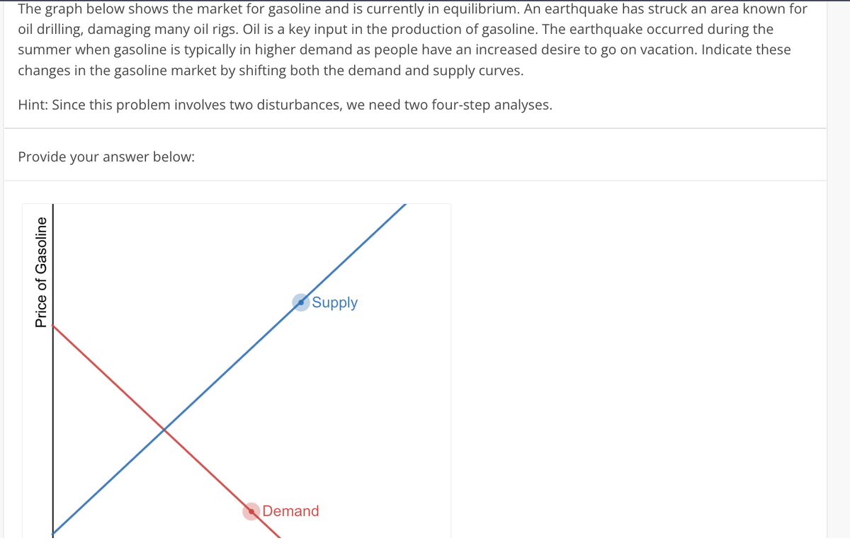 The graph below shows the market for gasoline and is currently in equilibrium. An earthquake has struck an area known for
oil drilling, damaging many oil rigs. Oil is a key input in the production of gasoline. The earthquake occurred during the
summer when gasoline is typically in higher demand as people have an increased desire to go on vacation. Indicate these
changes in the gasoline market by shifting both the demand and supply curves.
Hint: Since this problem involves two disturbances, we need two four-step analyses.
Provide your answer below:
Price of Gasoline
Supply
Demand