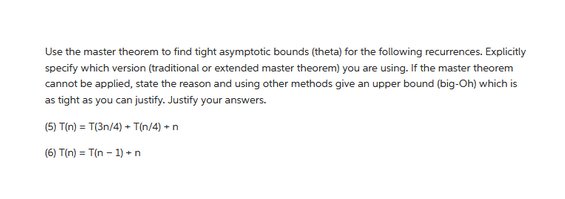 Use the master theorem to find tight asymptotic bounds (theta) for the following recurrences. Explicitly
specify which version (traditional or extended master theorem) you are using. If the master theorem
cannot be applied, state the reason and using other methods give an upper bound (big-Oh) which is
as tight as you can justify. Justify your answers.
(5) T(n) = T(3n/4) + T(n/4) + n
(6) T(n)= T(n-1) + n