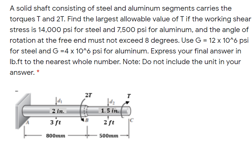 A solid shaft consisting of steel and aluminum segments carries the
torques T and 2T. Find the largest allowable value of T if the working shear
stress is 14,000 psi for steel and 7,500 psi for aluminum, and the angle of
rotation at the free end must not exceed 8 degrees. Use G = 12 x 10^6 psi
for steel and G =4 x 10^6 psi for aluminum. Express your final answer in
Ib.ft to the nearest whole number. Note: Do not include the unit in your
answer.
27
2 in.
1.5 in.
3 ft
B
2 ft
|C
800mm
500mm
