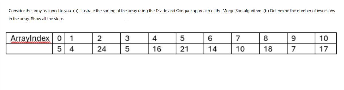 4
5
16
52
6
7
8
9
10
21
14
10
18
7
17
Consider the array assigned to you. (a) Illustrate the sorting of the array using the Divide and Conquer approach of the Merge Sort algorithm. (b) Determine the number of inversions
in the array. Show all the steps
ArrayIndex 01
54
24
22
35