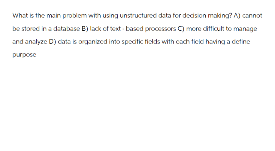 What is the main problem with using unstructured data for decision making? A) cannot
be stored in a database B) lack of text - based processors C) more difficult to manage
and analyze D) data is organized into specific fields with each field having a define
purpose