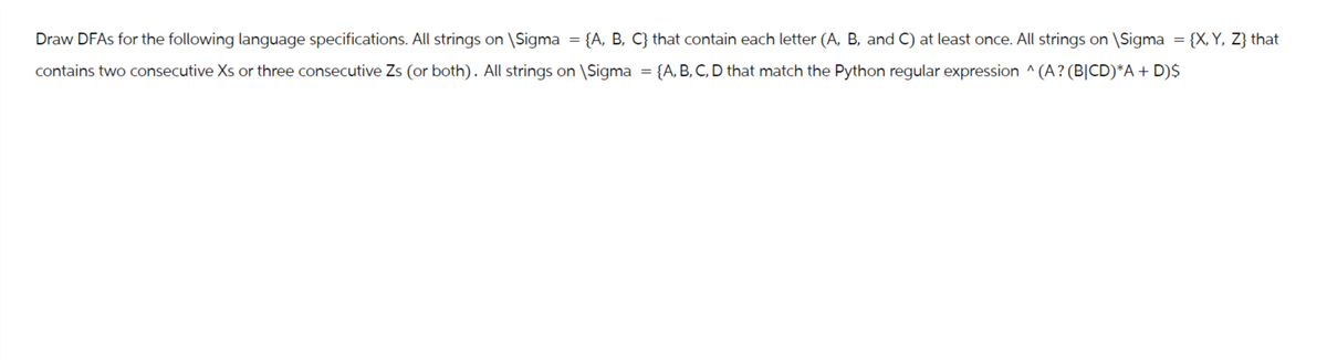 =
Draw DFAs for the following language specifications. All strings on \Sigma {A, B, C} that contain each letter (A, B, and C) at least once. All strings on \Sigma = {X, Y, Z} that
contains two consecutive Xs or three consecutive Zs (or both). All strings on \Sigma = {A, B, C, D that match the Python regular expression ^ (A? (B|CD)*A + D)$
