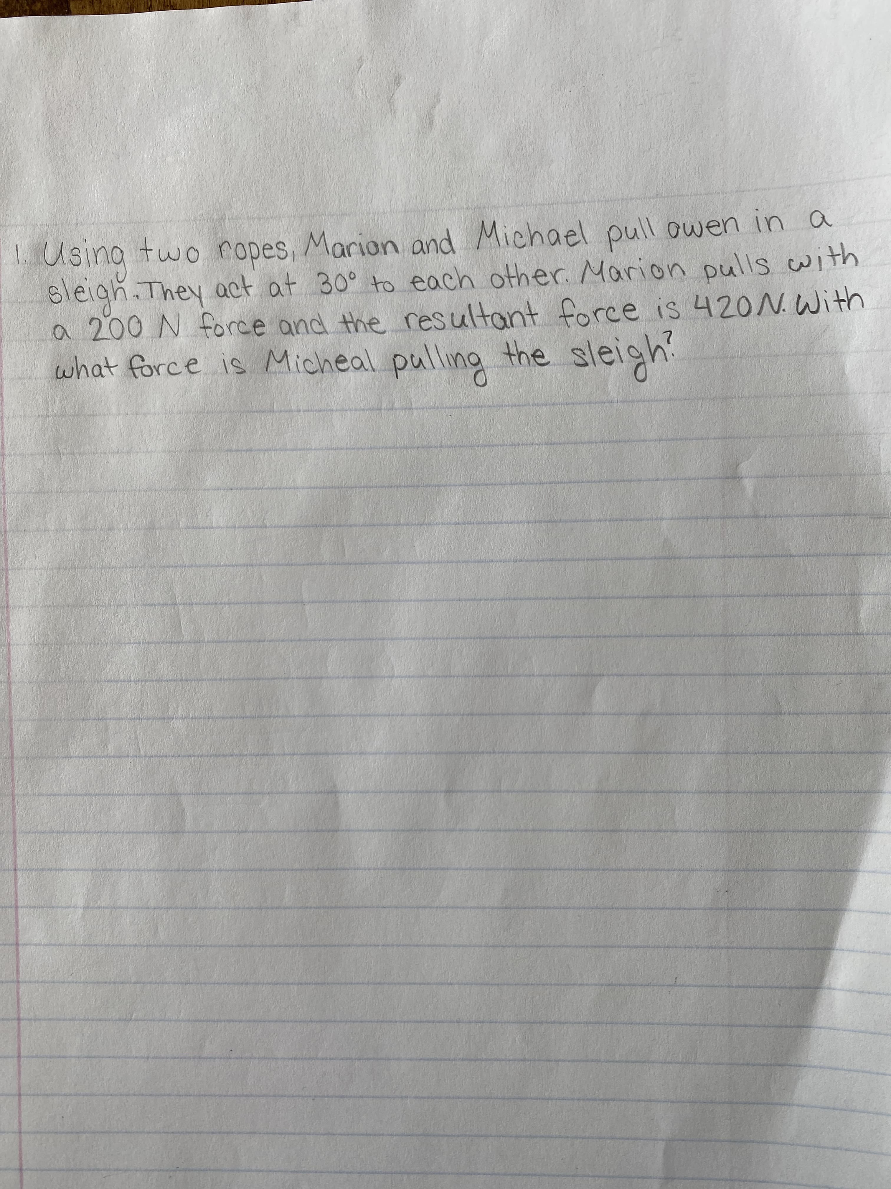 Using two ropes, Marian and Michael pull owen in a
sleigh.They act at 30° to each other. Marion pulls with
a 200 N force and the resultant force is 420N. With
what force is Micheal pulling the sleigh
