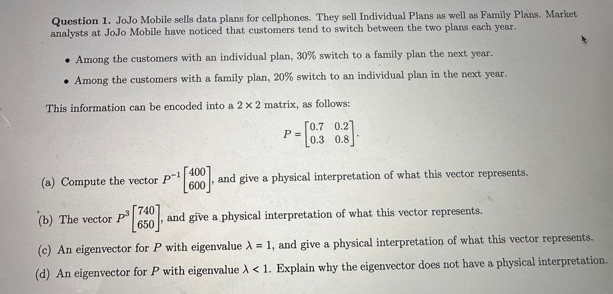 Question 1. JoJo Mobile sells data plans for cellphones. They sell Individual Plans as well as Family Plans. Market
analysts at JoJo Mobile have noticed that customers tend to switch between the two plans each year.
. Among the customers with an individual plan, 30% switch to a family plan the next year.
. Among the customers with a family plan, 20% switch to an individual plan in the next year.
This information can be encoded into a 2 x 2 matrix, as follows:
[0.7
0.2]
[0.3
(a) Compute the vector P-¹
(b) The vector P³
3
740
650
400
600
P =
0.3 0.8
and give a physical interpretation of what this vector represents.
and give a physical interpretation of what this vector represents.
(c) An eigenvector for P with eigenvalue λ = 1, and give a physical interpretation of what this vector represents.
(d) An eigenvector for P with eigenvalue > < 1. Explain why the eigenvector does not have a physical interpretation.