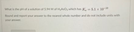 What is the pH of a solution of 5.94 M of HASO, which has K, = 5.1 x 10-10
Round and report your answer to the nearest whole number and do not include units with
your answer.

