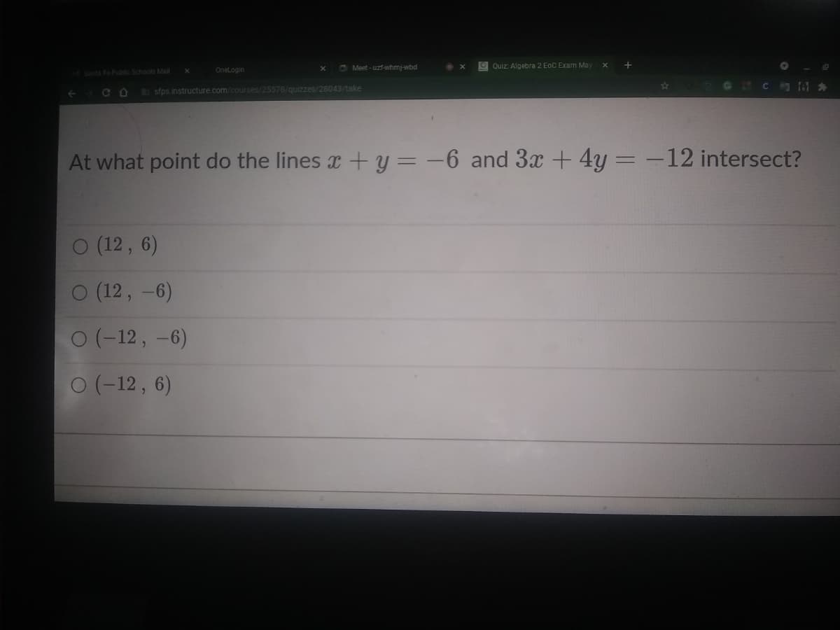 C Meet - uzf-whmj-wbd
O Quiz: Algebra 2 EoC Exam May
Santa Fe Public Schools Mail
OneLogin
sfps.instructure.com/courses/25578/quizzes/28043/take
At what point do the lines x + y = -6 and 3x + 4y =
12 intersect?
%3D
(12 , 6)
O (12, -6)
0 (-12, -6)
0 (-12, 6)
