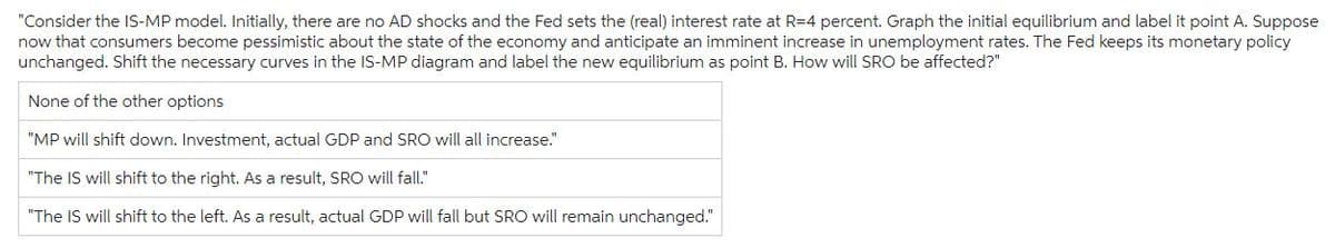 "Consider the IS-MP model. Initially, there are no AD shocks and the Fed sets the (real) interest rate at R=4 percent. Graph the initial equilibrium and label it point A. Suppose
now that consumers become pessimistic about the state of the economy and anticipate an imminent increase in unemployment rates. The Fed keeps its monetary policy
unchanged. Shift the necessary curves in the IS-MP diagram and label the new equilibrium as point B. How will SRO be affected?"
None of the other options
"MP will shift down. Investment, actual GDP and SRO will all increase."
"The IS will shift to the right. As a result, SRO will fall."
"The IS will shift to the left. As a result, actual GDP will fall but SRO will remain unchanged."