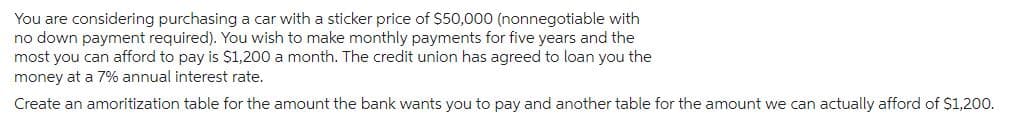 You are considering purchasing a car with a sticker price of $50,000 (nonnegotiable with
no down payment required). You wish to make monthly payments for five years and the
most you can afford to pay is $1,200 a month. The credit union has agreed to loan you the
money at a 7% annual interest rate.
Create an amoritization table for the amount the bank wants you to pay and another table for the amount we can actually afford of $1,200.