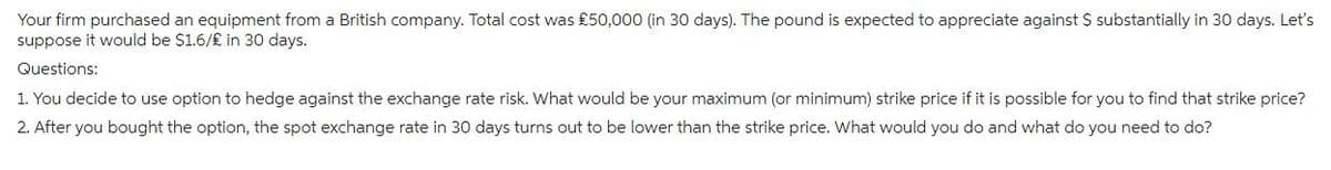 Your firm purchased an equipment from a British company. Total cost was £50,000 (in 30 days). The pound is expected to appreciate against $ substantially in 30 days. Let's
suppose it would be $1.6/£ in 30 days.
Questions:
1. You decide to use option to hedge against the exchange rate risk. What would be your maximum (or minimum) strike price if it is possible for you to find that strike price?
2. After you bought the option, the spot exchange rate in 30 days turns out to be lower than the strike price. What would you do and what do you need to do?