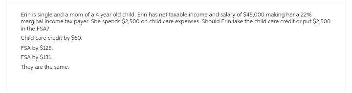 Erin is single and a mom of a 4 year old child. Erin has net taxable income and salary of $45,000 making her a 22%
marginal income tax payer. She spends $2,500 on child care expenses. Should Erin take the child care credit or put $2,500
in the FSA?
Child care credit by $60.
FSA by $125.
FSA by $131.
They are the same.