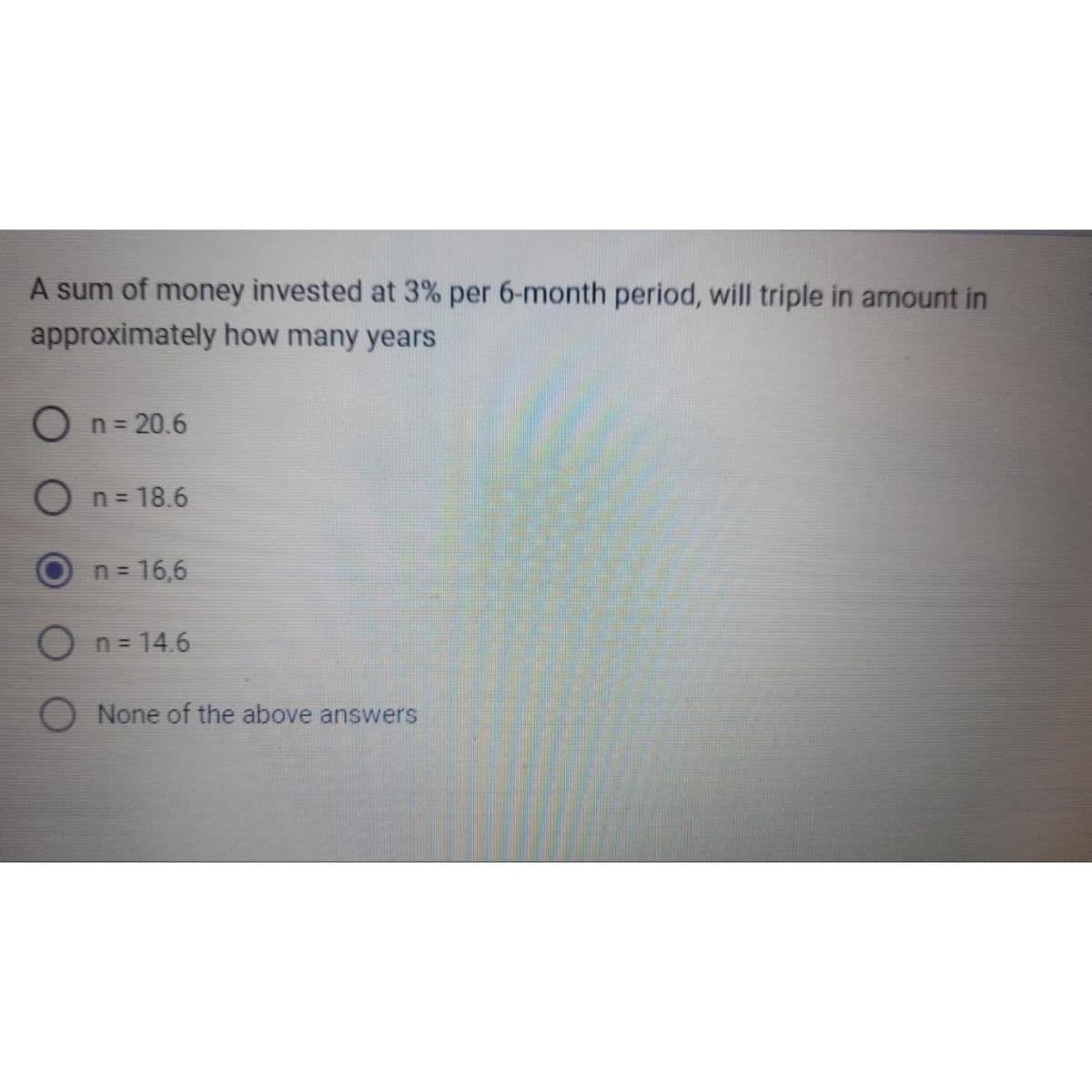 A sum of money invested at 3% per 6-month period, will triple in amount in
approximately how many years
O n = 20.6
n = 18.6
n = 16,6
n=14.6
None of the above answers