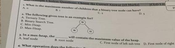 Choices Questions: Choose the Correct Answer 115 Markal
1. What is the maximum number of children that a binary tree node can haver
Ae
BI
C.A
D. 3.
a. The following given tree is an example for?
A. Ternary Tree.
B. Binary Search Tree.
C. Min-Heap.
D. Max-Heap.
3. In a max-heap, the
A. leaf node
will contain the maximum value of the heap.
B. root node
4- What operation does the following M
(CLO 13)
A
15
C. First node of left sub tree D. First node of right