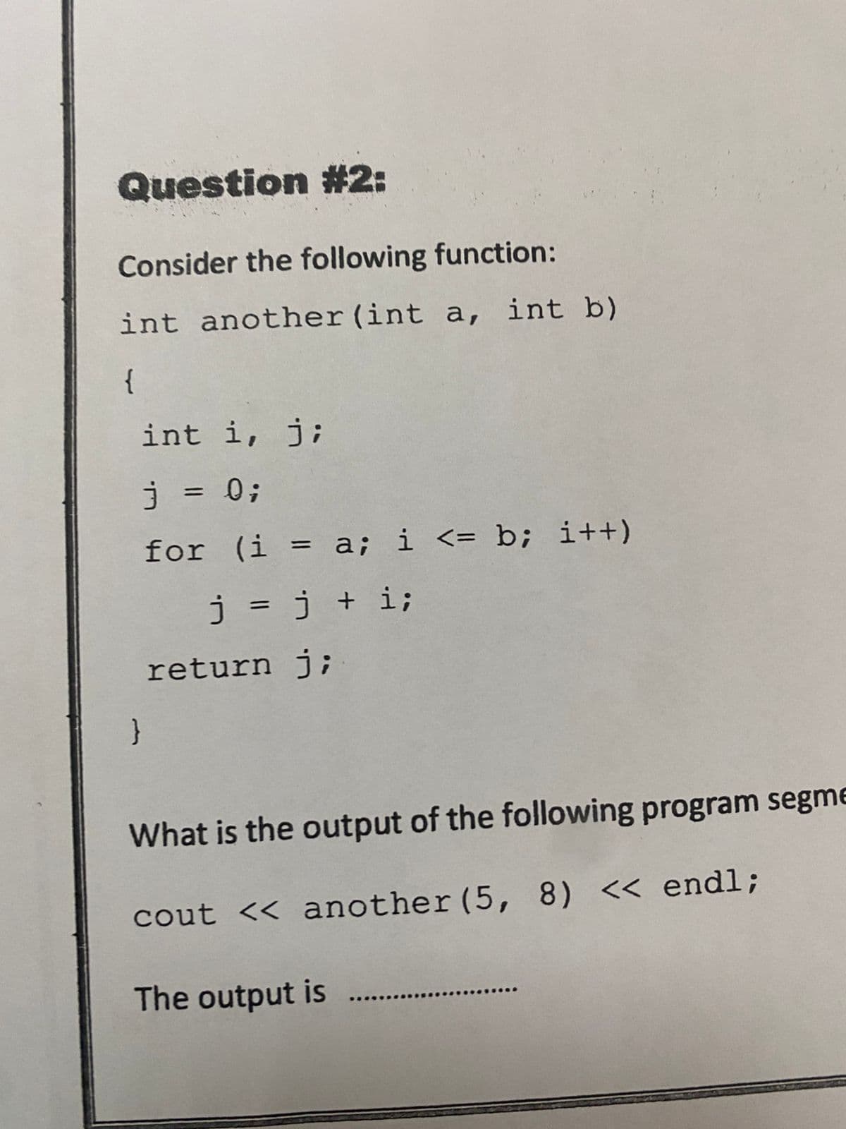 Question #2:
Consider the following function:
int another (int a, int b)
{
int i, j;
j = 0;
for (i = a; i <= b; i++)
j = j + i;
}
return j;
What is the output of the following program segme
cout << another (5, 8) << endl;
The output is