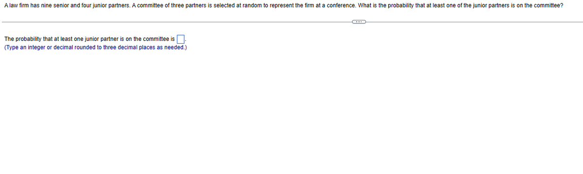 A law firm has nine senior and four junior partners. A committee of three partners is selected at random to represent the firm at a conference. What is the probability that at least one of the junior partners is on the committee?
The probability that at least one junior partner is on the committee is
(Type an integer or decimal rounded to three decimal places as needed.)