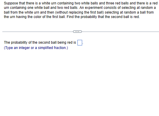 Suppose that there is a white urn containing two white balls and three red balls and there is a red
urn containing one white ball and two red balls. An experiment consists of selecting at random a
ball from the white urn and then (without replacing the first ball) selecting at random a ball from
the urn having the color of the first ball. Find the probability that the second ball is red.
The probability of the second ball being red is
(Type an integer or a simplified fraction.)