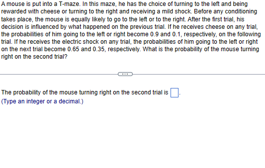 A mouse is put into a T-maze. In this maze, he has the choice of turning to the left and being
rewarded with cheese or turning to the right and receiving a mild shock. Before any conditioning
takes place, the mouse is equally likely to go to the left or to the right. After the first trial, his
decision is influenced by what happened on the previous trial. If he receives cheese on any trial,
the probabilities of him going to the left or right become 0.9 and 0.1, respectively, on the following
trial. If he receives the electric shock on any trial, the probabilities of him going to the left or right
on the next trial become 0.65 and 0.35, respectively. What is the probability of the mouse turning
right on the second trial?
The probability of the mouse turning right on the second trial is
(Type an integer or a decimal.)