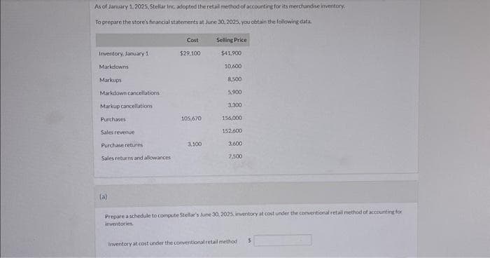 As of January 1, 2025, Stellar Inc. adopted the retail method of accounting for its merchandise inventory.
To prepare the store's financial statements at June 30, 2025, you obtain the following data.
Inventory, January 1
Markdowns
Markups
Markdown cancellations
Markup cancellations
Purchases
Sales revenue
Purchase returns
Sales returns and allowances
Cost
$29,100
105,670
3,100
Selling Price
$41,900
10,600
8.500
5,900
3.300
156,000
152,600
3.600
7,500
(a)
Prepare a schedule to compute Stellar's June 30, 2025, inventory at cost under the conventional retail method of accounting for
inventories
Inventory at cost under the conventional retail method i