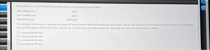 Flying Cloud Co. has the following operating data for its manufacturing operations
Unit selling price
5242
Unit variable cost
$109
Total fixed costs
$825,000
The company has decided to increase the wages of hourly workers which will increase the unit variable cost by 10%. Increases in the salaries of factory supervisors and property
taxes for the factory will increase fixed costs by 4%. If sales prices are held constant, the next break even point for Flying Cloud Co will be
O decreased by 824 unit
Os increased by 824
O increased by 39
Od increased by 999 units