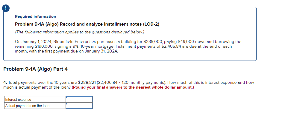 !
Required information
Problem 9-1A (Algo) Record and analyze installment notes (LO9-2)
[The following information applies to the questions displayed below.]
On January 1, 2024, Bloomfield Enterprises purchases a building for $239,000, paying $49,000 down and borrowing the
remaining $190,000, signing a 9%, 10-year mortgage. Installment payments of $2,406.84 are due at the end of each
month, with the first payment due on January 31, 2024.
Problem 9-1A (Algo) Part 4
4. Total payments over the 10 years are $288,821 ($2,406.84 x 120 monthly payments). How much of this is interest expense and how
much is actual payment of the loan? (Round your final answers to the nearest whole dollar amount.)
Interest expense
Actual payments on the loan