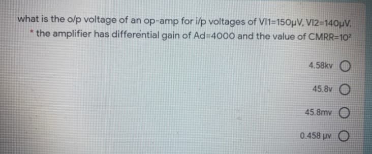 what is the o/p voltage of an op-amp for i/p voltages of VI1=150µV, VI2=140µV.
* the amplifier has differential gain of Ad=D4000 and the value of CMRR=10?
4.58kv O
45.8v O
45.8mv O
0.458 μν Ο
