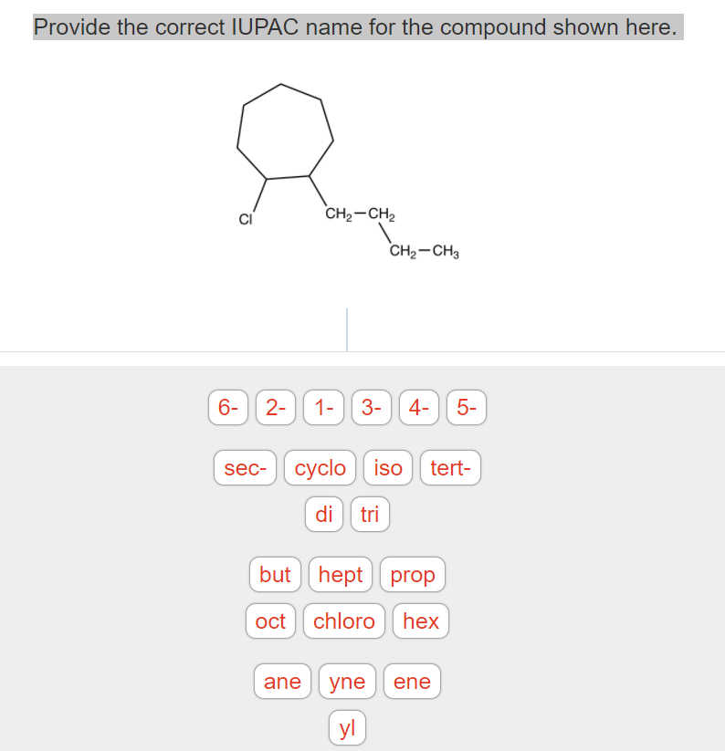 Provide the correct IUPAC name for the compound shown here.
CH2-CH2
CH2-CH3
6-| 2-
1- 3-
4- 5-
sec- cyclo iso tert-
di tri
but
hept prop
oct chloro hex
ane
yne
ene
yl
