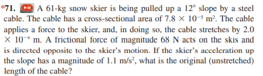 *71. D A 61-kg snow skier is being pulled up a 12° slope by a steel
cable. The cable has a cross-sectional area of 7.8 × 10-5 m². The cable
applies a force to the skier, and, in doing so, the cable stretches by 2.0
X 10-* m. A frictional force of magnitude 68 N acts on the skis and
is directed opposite to the skier's motion. If the skicr's acceleration up
the slope has a magnitude of 1.1 m/s², what is the original (unstretched)
length of the cable?
