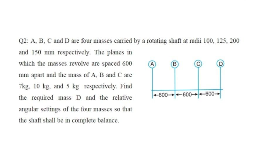 Q2: A, B, C and D are four masses carried by a rotating shaft at radii 100, 125, 200
and 150 mm respectively. The planes in
which the masses revolve are spaced 600
A
B
mm apart and the mass of A, B and C are
7kg, 10 kg, and 5 kg respectively. Find
+600 -600→+600→
the required mass D and the relative
angular settings of the four masses so that
the shaft shall be in complete balance.
