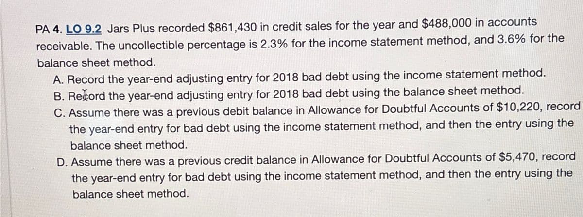 PA 4. LO 9.2 Jars Plus recorded $861,430 in credit sales for the year and $488,000 in accounts
receivable. The uncollectible percentage is 2.3% for the income statement method, and 3.6% for the
balance sheet method.
A. Record the year-end adjusting entry for 2018 bad debt using the income statement method.
B. Record the year-end adjusting entry for 2018 bad debt using the balance sheet method.
C. Assume there was a previous debit balance in Allowance for Doubtful Accounts of $10,220, record
the year-end entry for bad debt using the income statement method, and then the entry using the
balance sheet method.
D. Assume there was a previous credit balance in Allowance for Doubtful Accounts of $5,470, record
the year-end entry for bad debt using the income statement method, and then the entry using the
balance sheet method.