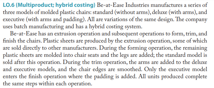 LO.6 (Multiproduct; hybrid costing) Be-at-Ease Industries manufactures a series of
three models of molded plastic chairs: standard (without arms), deluxe (with arms), and
executive (with arms and padding). All are variations of the same design. The company
uses batch manufacturing and has a hybrid costing system.
Be-at-Ease has an extrusion operation and subsequent operations to form, trim, and
finish the chairs. Plastic sheets are produced by the extrusion operation, some of which
are sold directly to other manufacturers. During the forming operation, the remaining
plastic sheets are molded into chair seats and the legs are added; the standard model is
sold after this operation. During the trim operation, the arms are added to the deluxe
and executive models, and the chair edges are smoothed. Only the executive model
enters the finish operation where the padding is added. All units produced complete
the same steps within each operation.