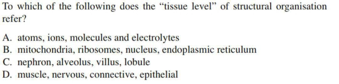 To which of the following does the "tissue level" of structural organisation
refer?
A. atoms, ions, molecules and electrolytes
B. mitochondria, ribosomes, nucleus, endoplasmic reticulum
C. nephron, alveolus, villus, lobule
D. muscle, nervous, connective, epithelial
