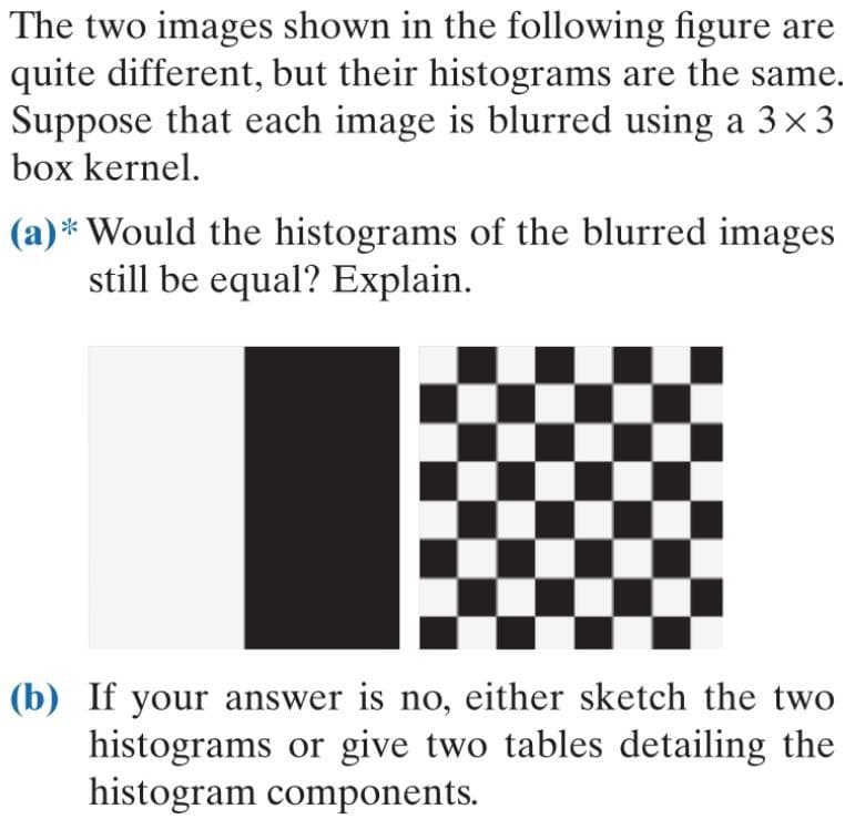 The two images shown in the following figure are
quite different, but their histograms are the same.
Suppose that each image is blurred using a 3×3
box kernel.
(a)* Would the histograms of the blurred images
still be equal? Explain.
(b) If your answer is no, either sketch the two
histograms or give two tables detailing the
histogram components.