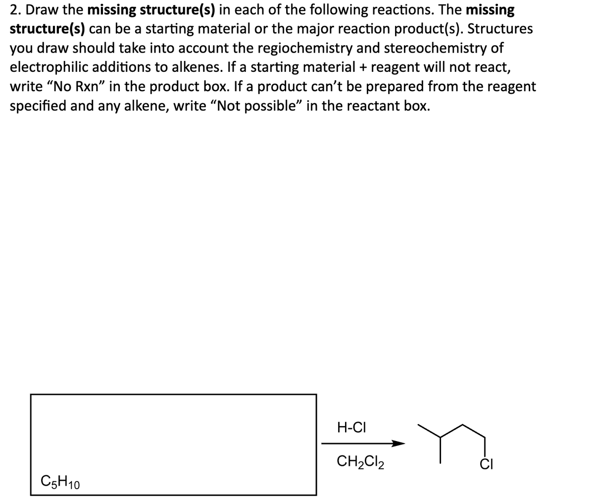 2. Draw the missing structure(s) in each of the following reactions. The missing
structure(s) can be a starting material or the major reaction product(s). Structures
you draw should take into account the regiochemistry and stereochemistry of
electrophilic additions to alkenes. If a starting material + reagent will not react,
write "No Rxn" in the product box. If a product can't be prepared from the reagent
specified and any alkene, write "Not possible" in the reactant box.
C5H10
H-CI
CH2Cl2
-0