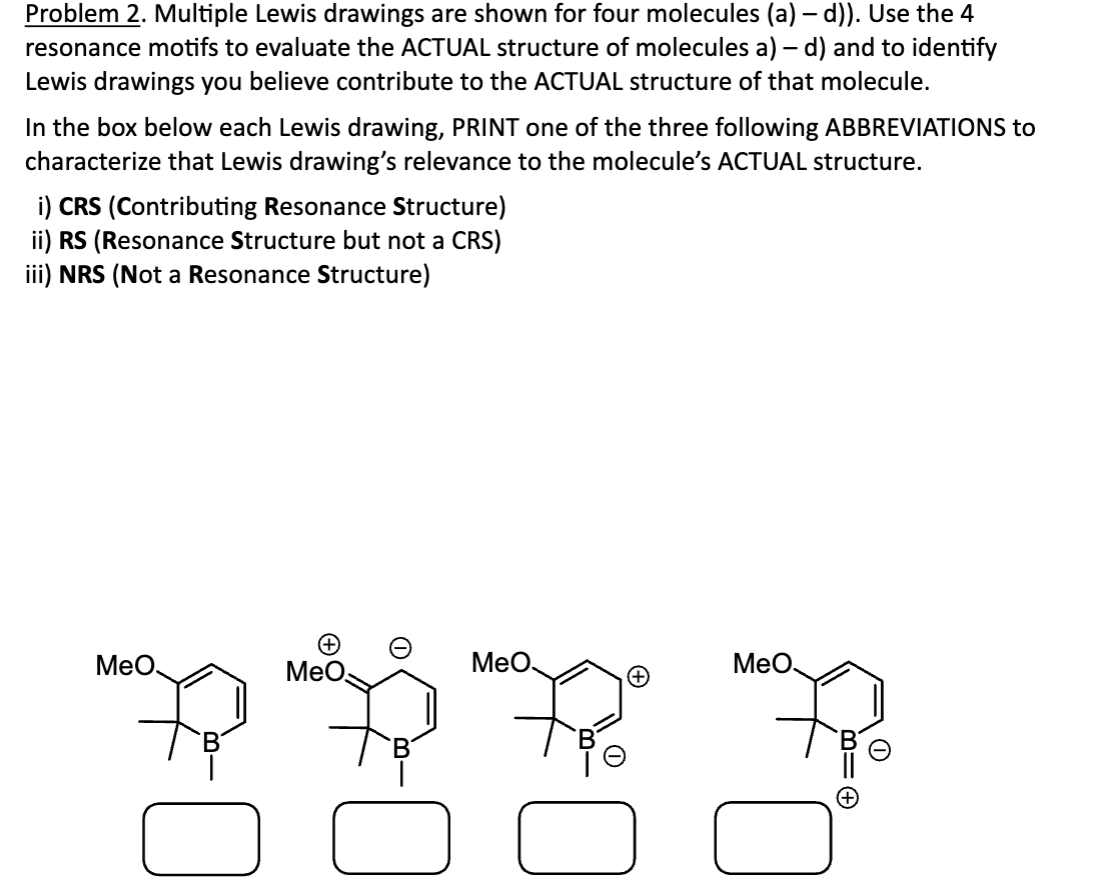 Problem 2. Multiple Lewis drawings are shown for four molecules (a) – d)). Use the 4
resonance motifs to evaluate the ACTUAL structure of molecules a) - d) and to identify
Lewis drawings you believe contribute to the ACTUAL structure of that molecule.
In the box below each Lewis drawing, PRINT one of the three following ABBREVIATIONS to
characterize that Lewis drawing's relevance to the molecule's ACTUAL structure.
i) CRS (Contributing Resonance Structure)
ii) RS (Resonance Structure but not a CRS)
iii) NRS (Not a Resonance Structure)
MeO.
MeO
MeO.
MeO