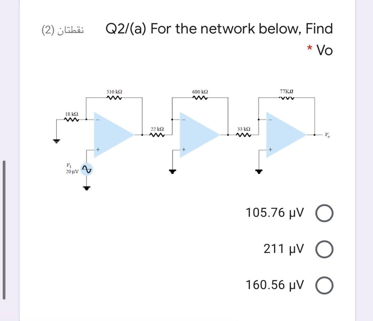 نقطتان )2(
Q2/(a) For the network below, Find
Vo
510 k2
680 k2
77KN
18 k2
22 k2
33 k2
V.
V1
20 μν
105.76 μν
211 µV
160.56 µV O
